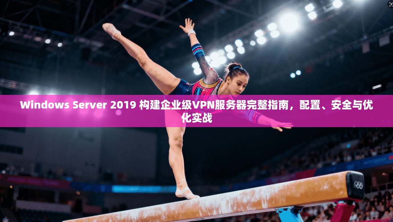 Windows Server 2019 构建企业级VPN服务器完整指南，配置、安全与优化实战
