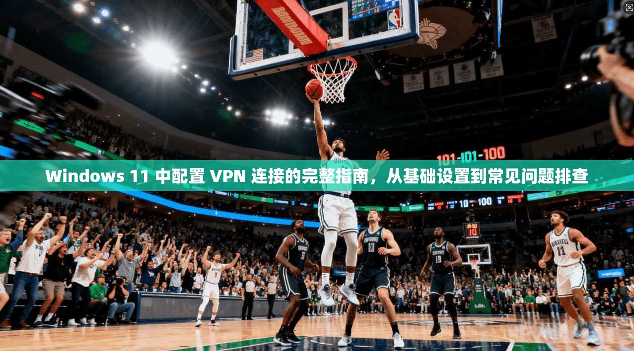 Windows 11 中配置 VPN 连接的完整指南，从基础设置到常见问题排查