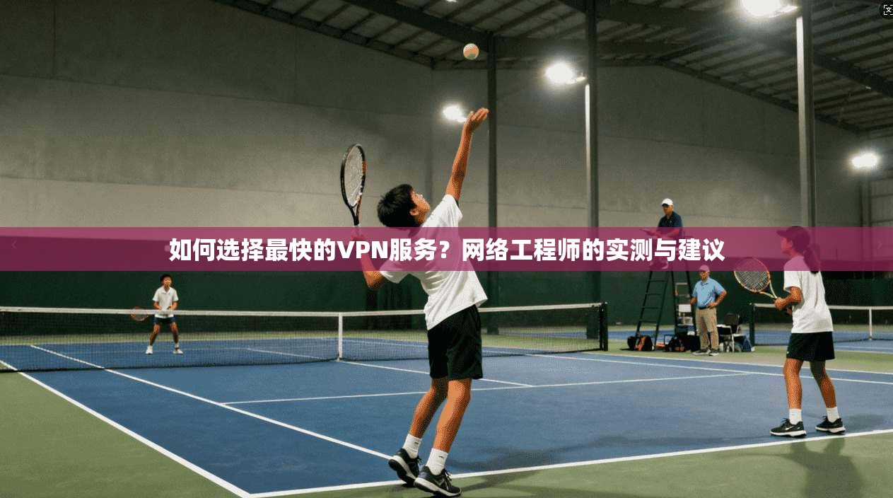 如何选择最快的VPN服务？网络工程师的实测与建议