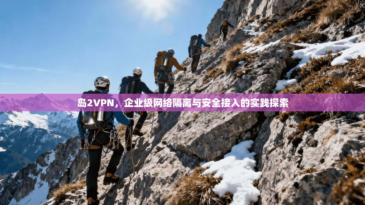 岛2VPN，企业级网络隔离与安全接入的实践探索