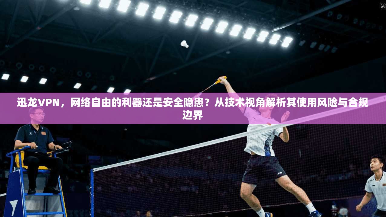 迅龙VPN，网络自由的利器还是安全隐患？从技术视角解析其使用风险与合规边界