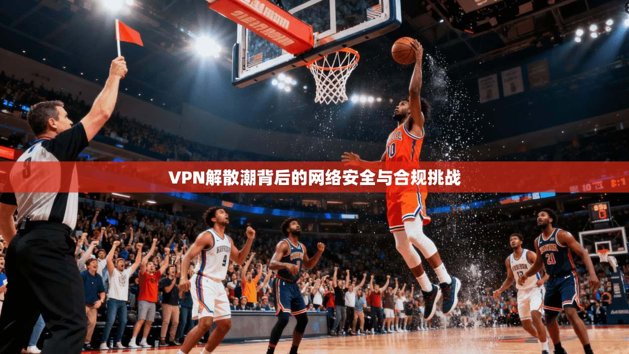 VPN解散潮背后的网络安全与合规挑战