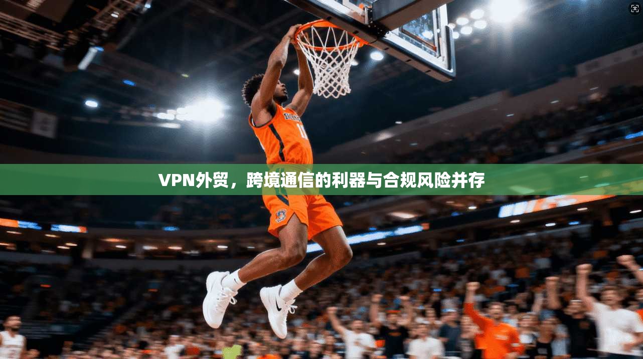 VPN外贸，跨境通信的利器与合规风险并存