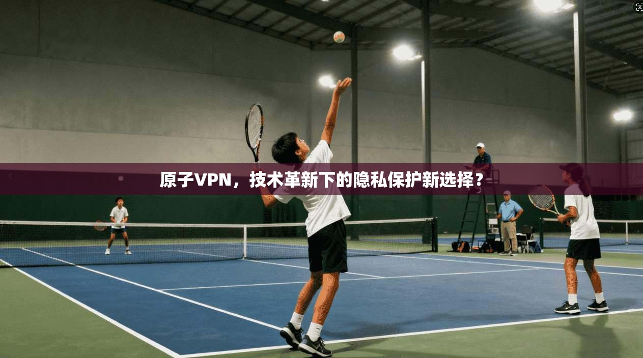 原子VPN，技术革新下的隐私保护新选择？