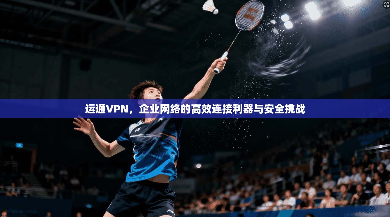 运通VPN，企业网络的高效连接利器与安全挑战
