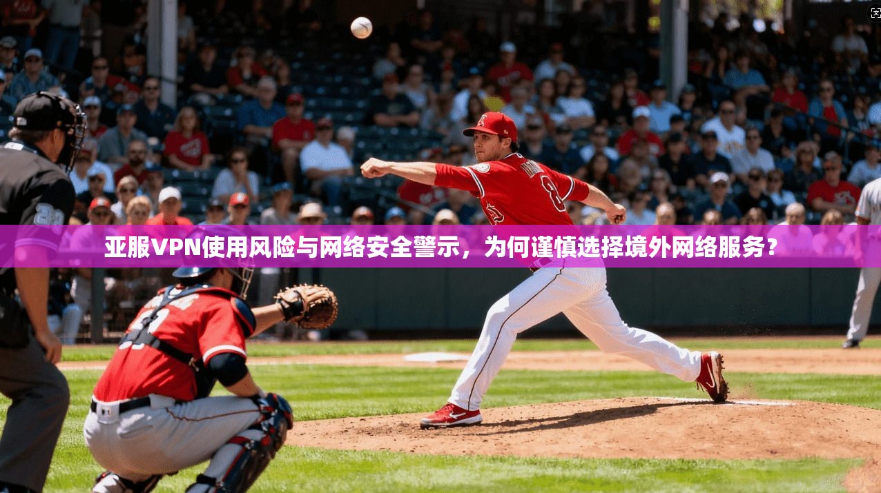 亚服VPN使用风险与网络安全警示，为何谨慎选择境外网络服务？