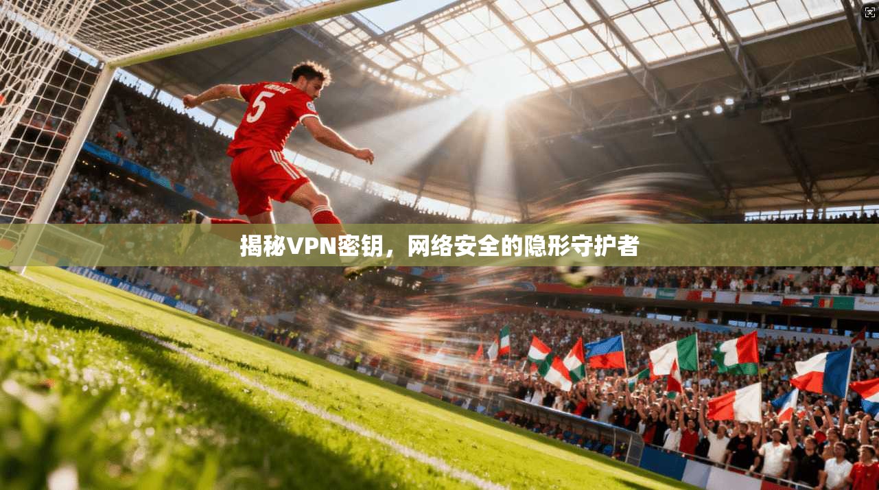 揭秘VPN密钥，网络安全的隐形守护者
