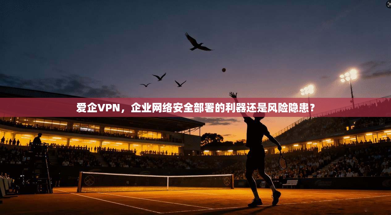 爱企VPN，企业网络安全部署的利器还是风险隐患？