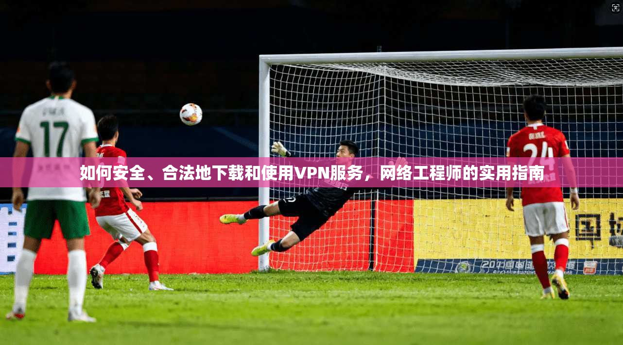 如何安全、合法地下载和使用VPN服务，网络工程师的实用指南