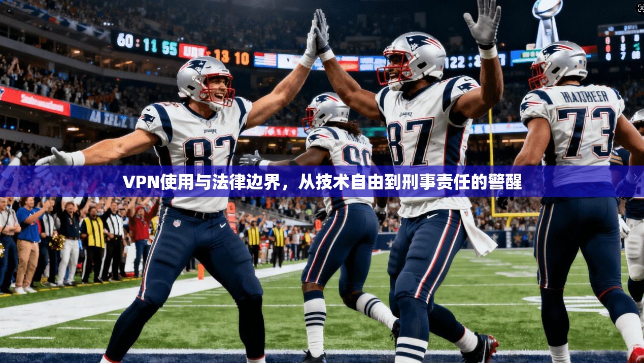 VPN使用与法律边界，从技术自由到刑事责任的警醒