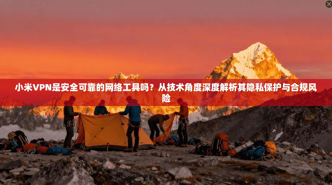 小米VPN是安全可靠的网络工具吗？从技术角度深度解析其隐私保护与合规风险