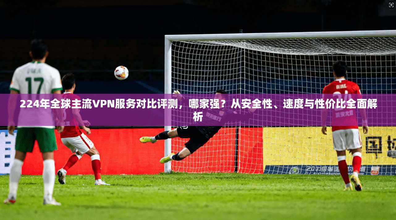 224年全球主流VPN服务对比评测，哪家强？从安全性、速度与性价比全面解析