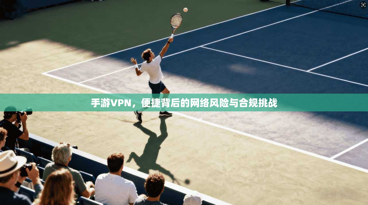 手游VPN,便捷背后的网络风险与合规挑战