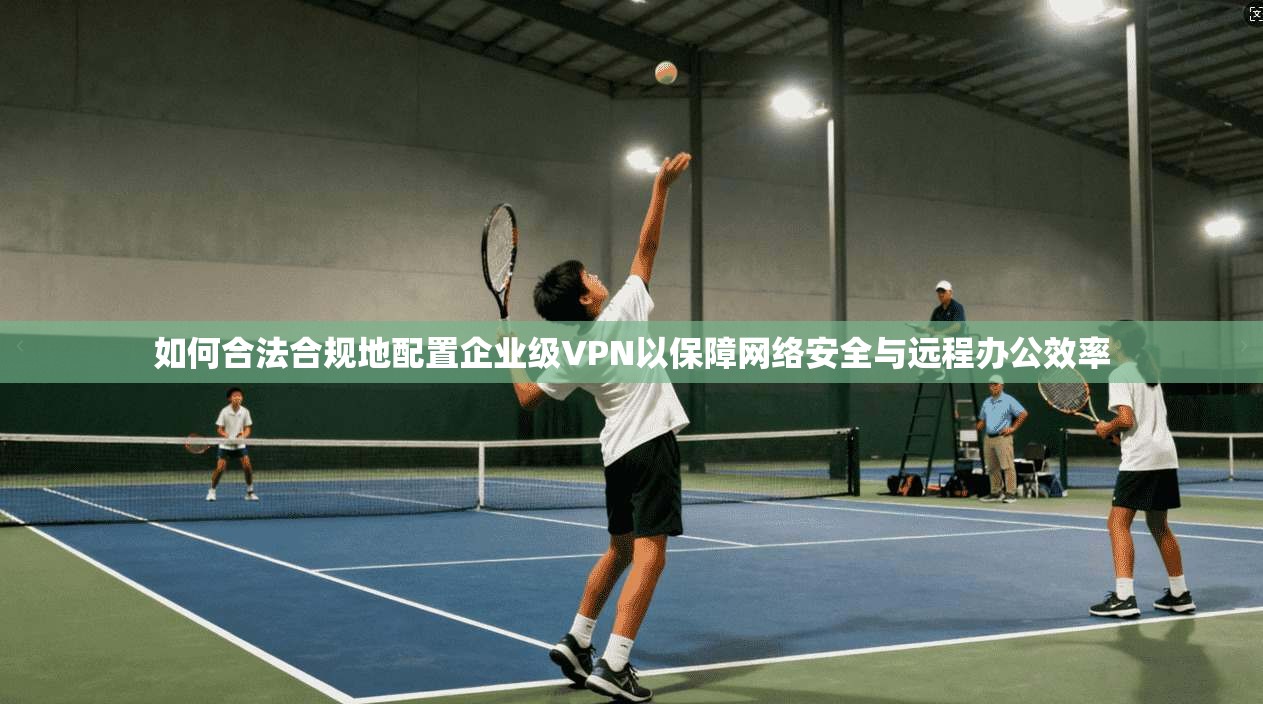 如何合法合规地配置企业级VPN以保障网络安全与远程办公效率