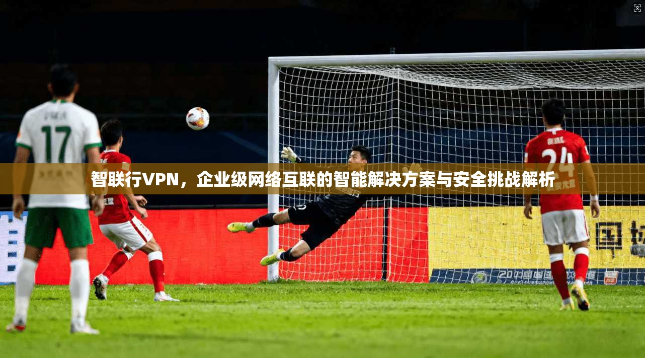 智联行VPN，企业级网络互联的智能解决方案与安全挑战解析