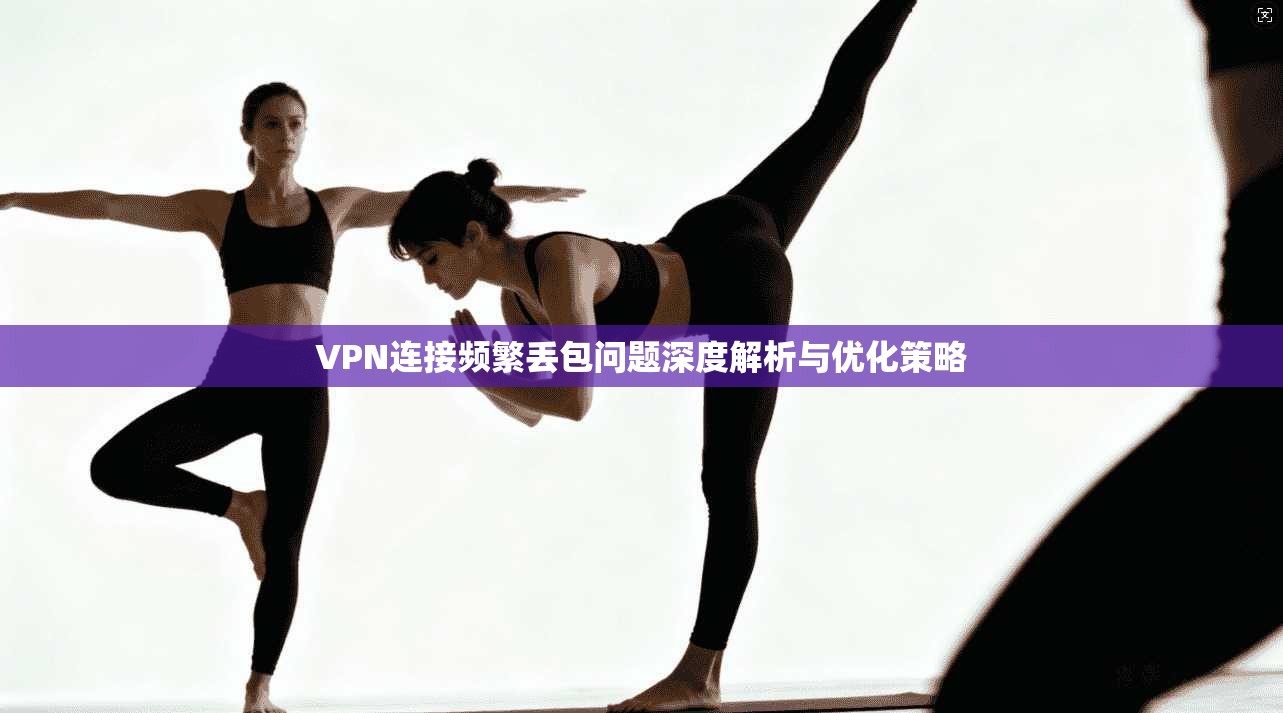 VPN连接频繁丢包问题深度解析与优化策略
