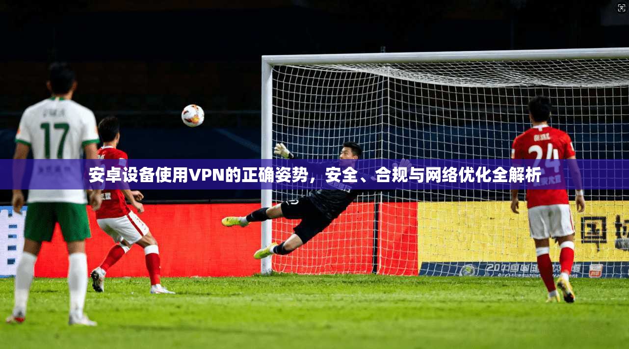 安卓设备使用VPN的正确姿势，安全、合规与网络优化全解析