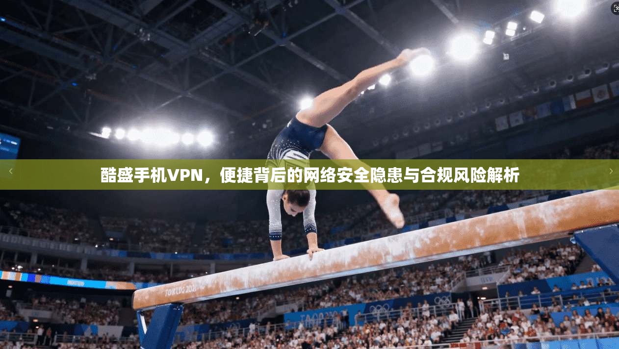 酷盛手机VPN，便捷背后的网络安全隐患与合规风险解析