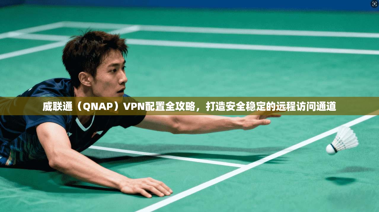 威联通（QNAP）VPN配置全攻略，打造安全稳定的远程访问通道