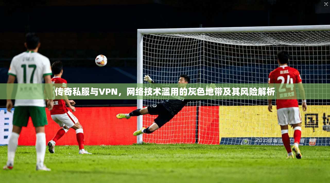 传奇私服与VPN，网络技术滥用的灰色地带及其风险解析