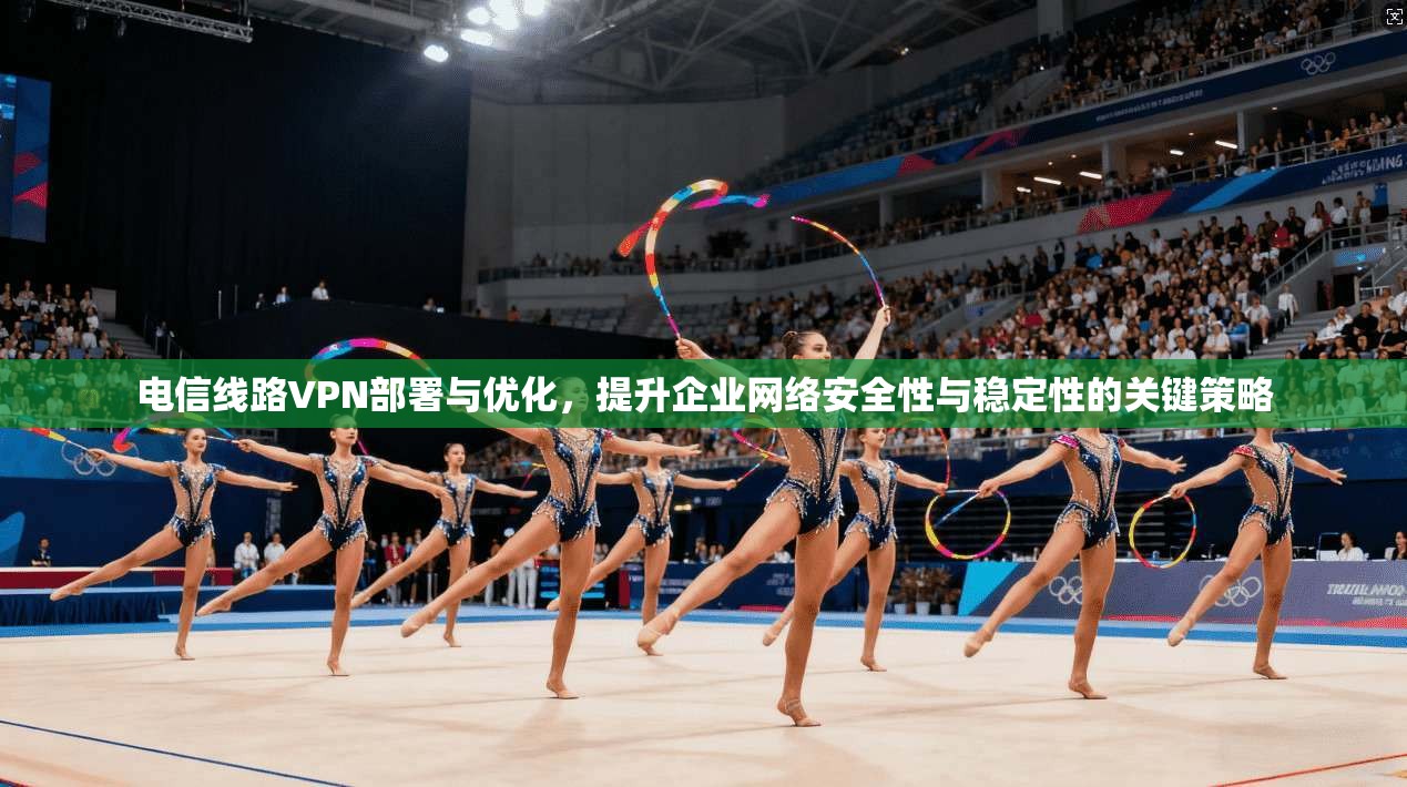 电信线路VPN部署与优化，提升企业网络安全性与稳定性的关键策略
