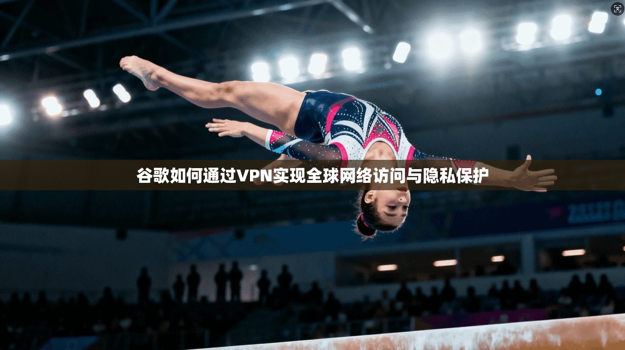 谷歌如何通过VPN实现全球网络访问与隐私保护
