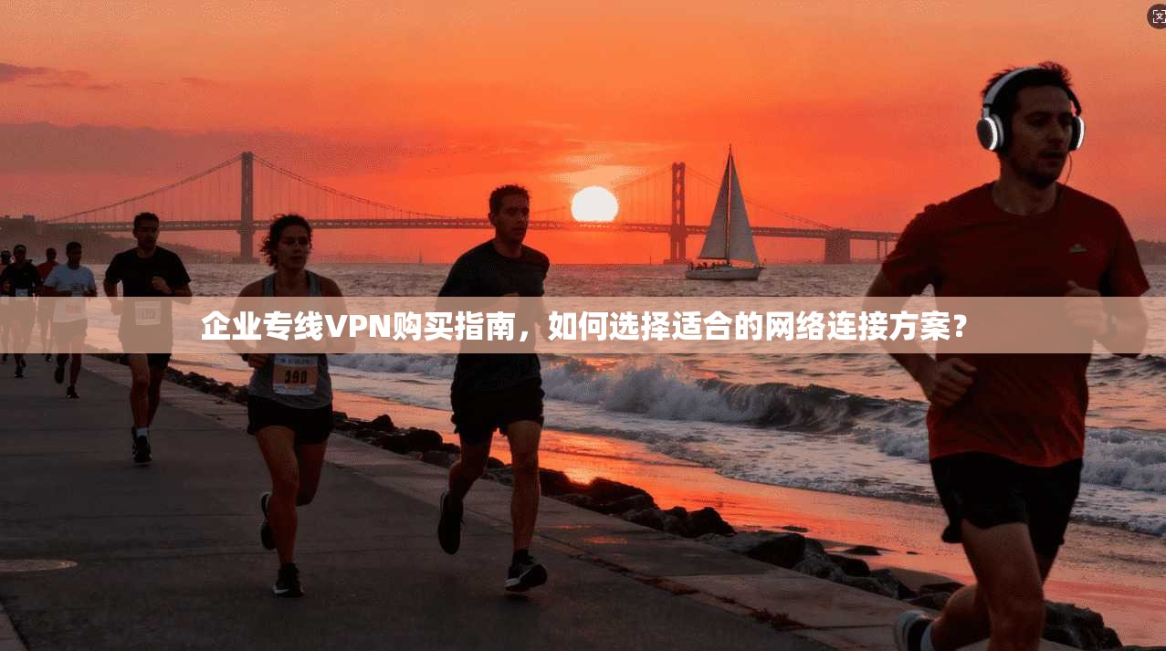 企业专线VPN购买指南，如何选择适合的网络连接方案？