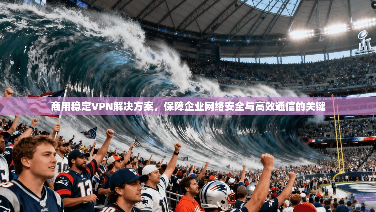 商用稳定VPN解决方案，保障企业网络安全与高效通信的关键