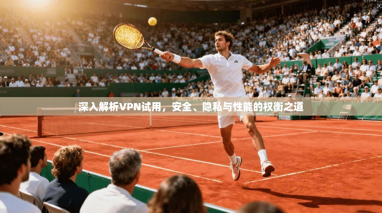 深入解析VPN试用，安全、隐私与性能的权衡之道