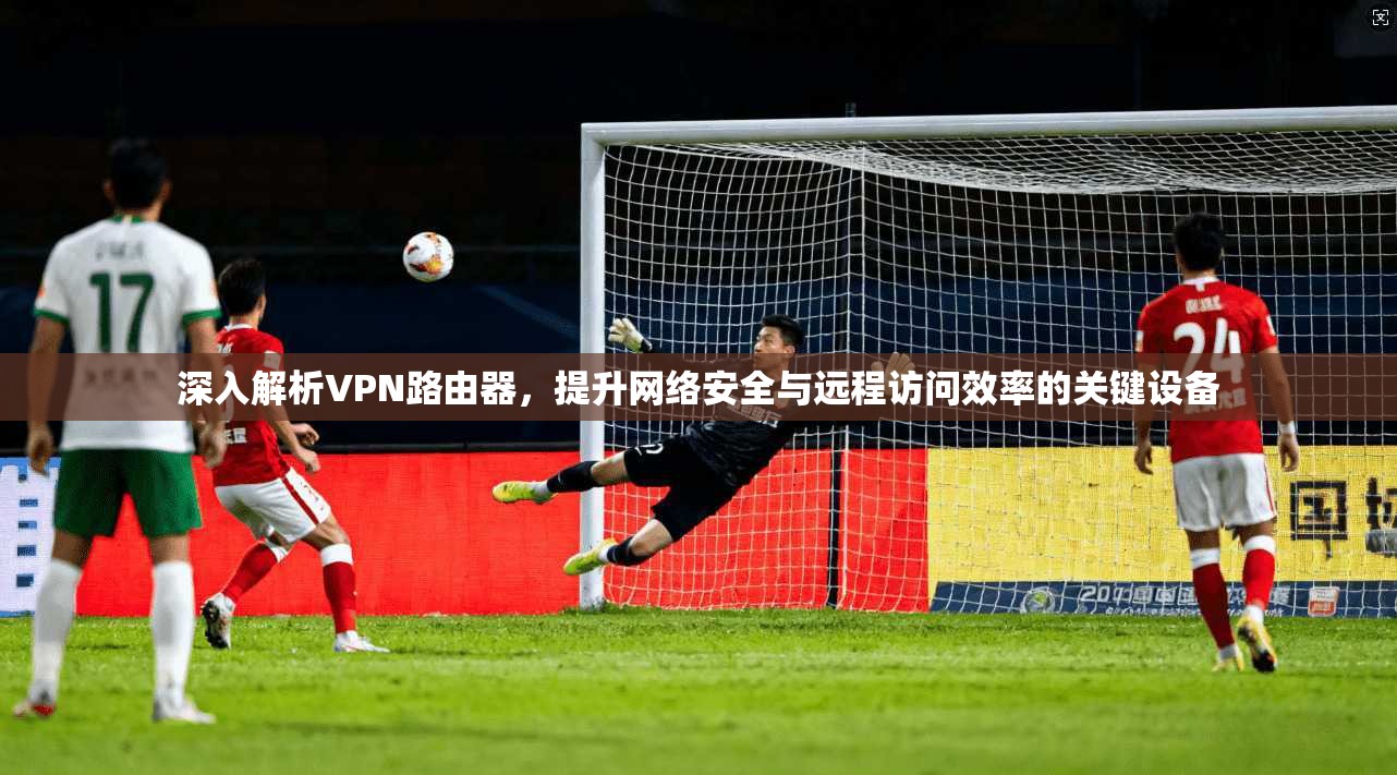 深入解析VPN路由器，提升网络安全与远程访问效率的关键设备