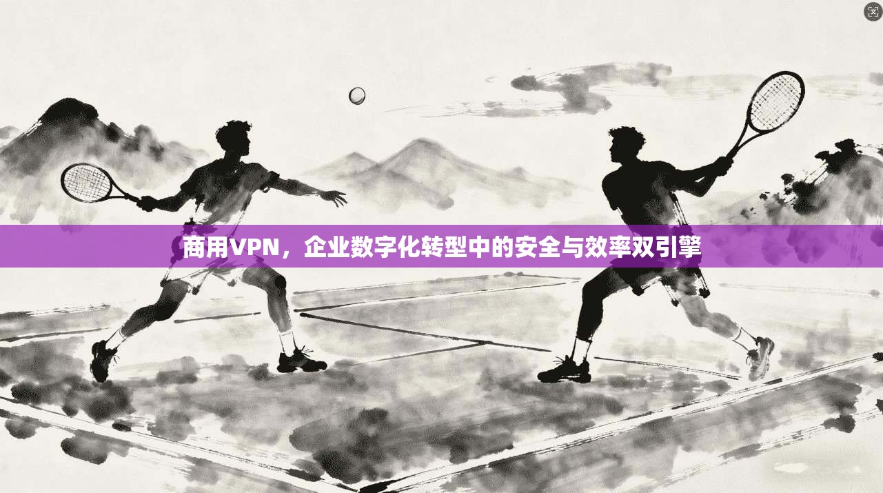 商用VPN，企业数字化转型中的安全与效率双引擎