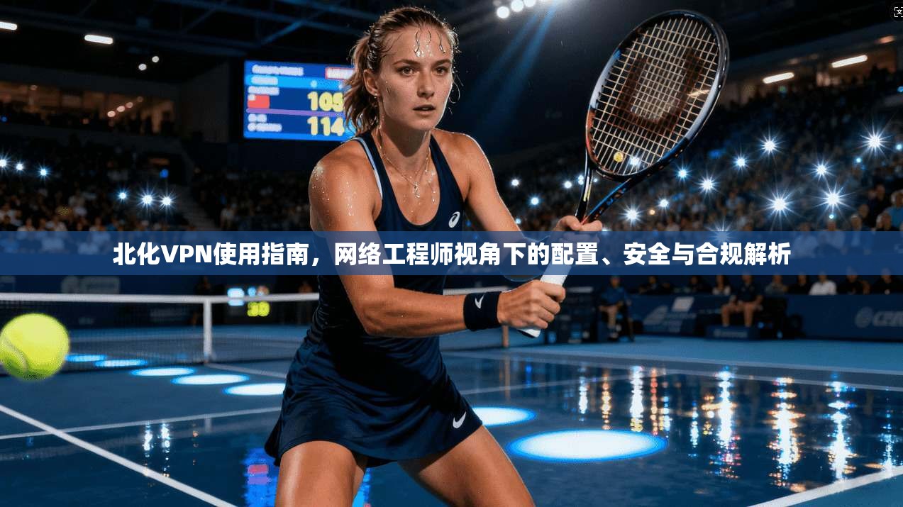 北化VPN使用指南，网络工程师视角下的配置、安全与合规解析