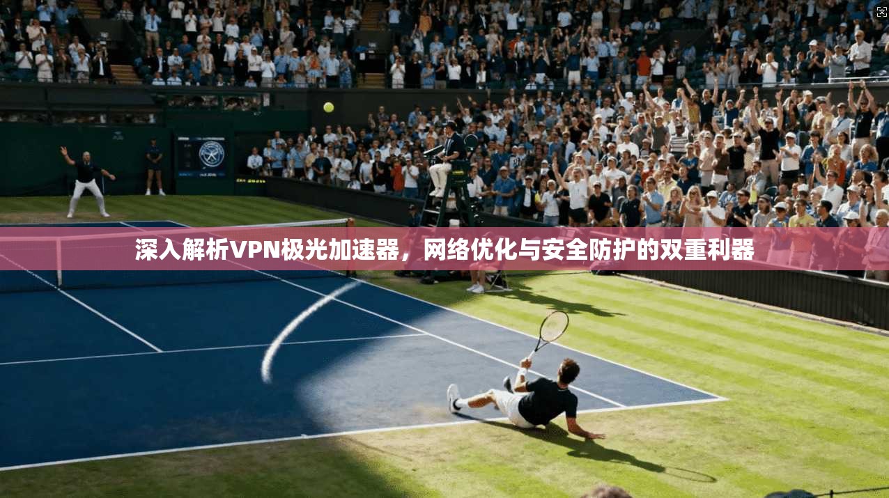 深入解析VPN极光加速器，网络优化与安全防护的双重利器