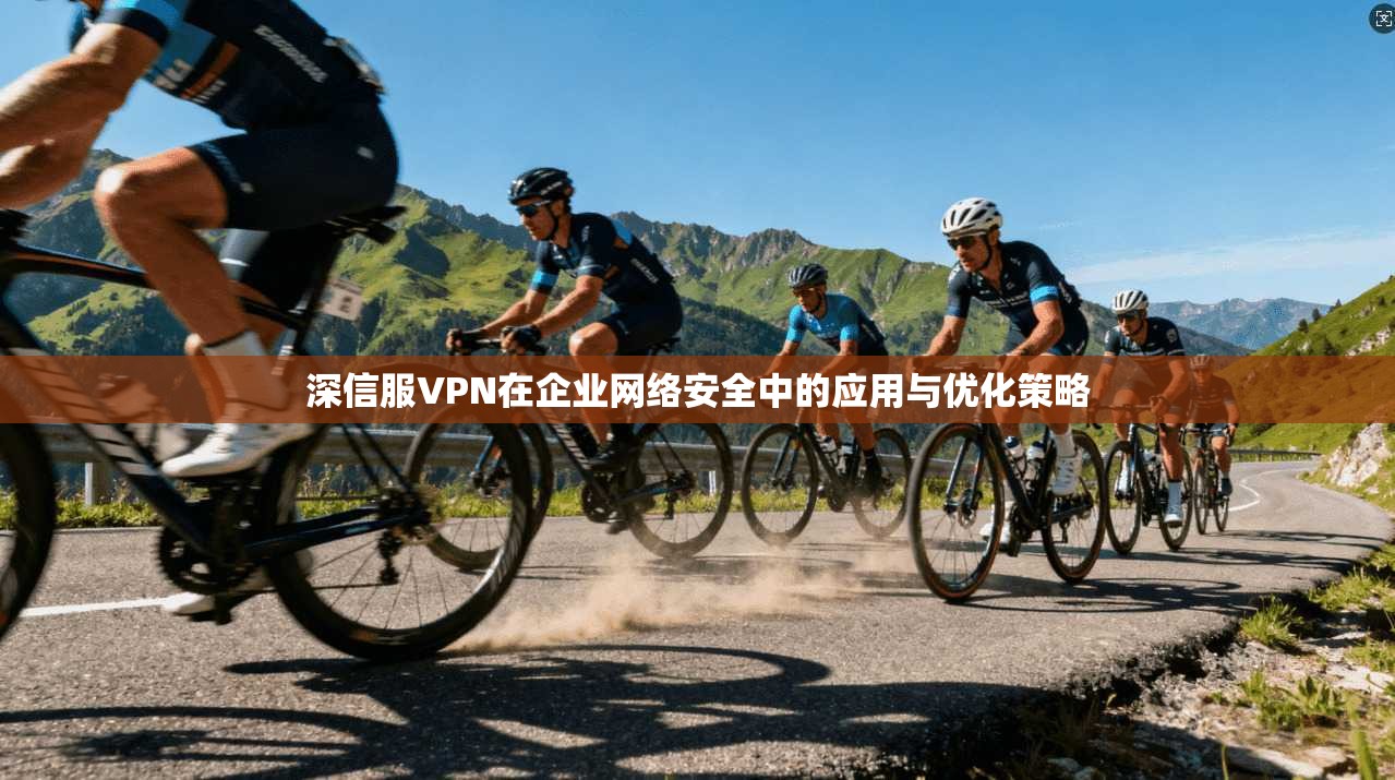 深信服VPN在企业网络安全中的应用与优化策略