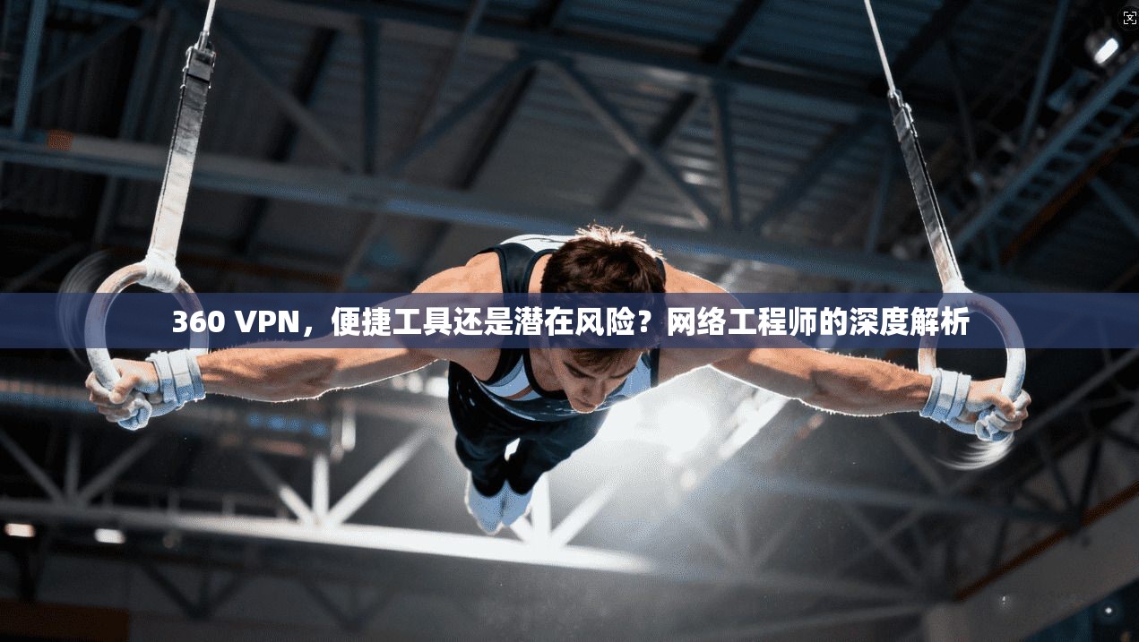 360 VPN，便捷工具还是潜在风险？网络工程师的深度解析