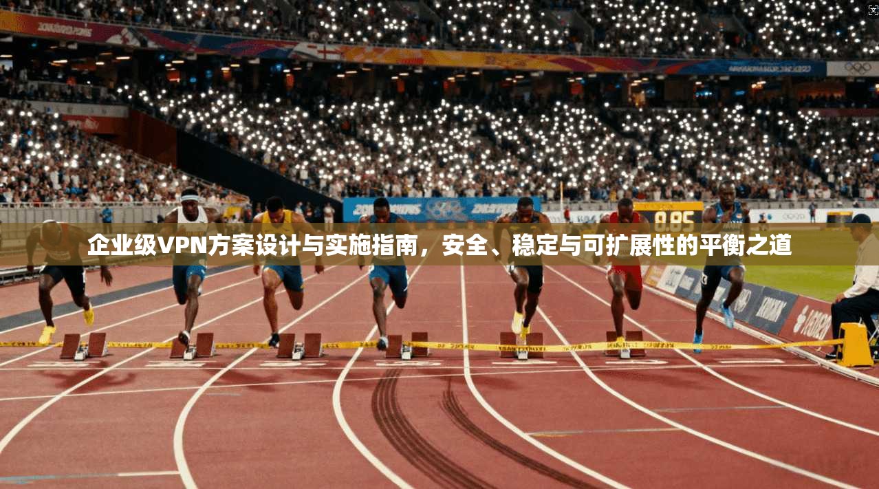 企业级VPN方案设计与实施指南，安全、稳定与可扩展性的平衡之道