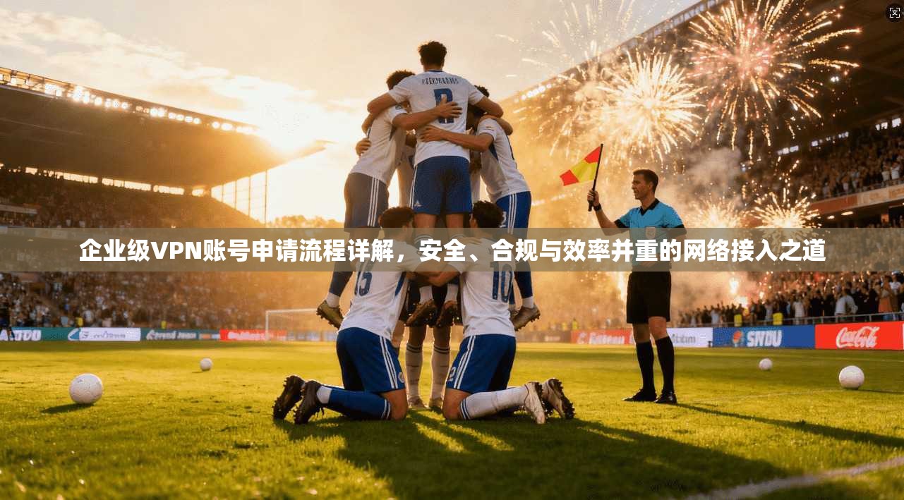 企业级VPN账号申请流程详解，安全、合规与效率并重的网络接入之道