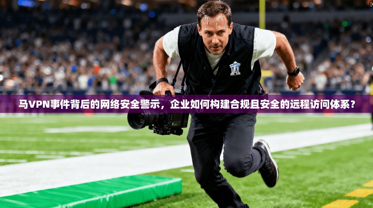马VPN事件背后的网络安全警示,企业如何构建合规且安全的远程访问体系? 马VPN事件背后的网络安全警示,企业如何构建合规且安全的远程访问体系?