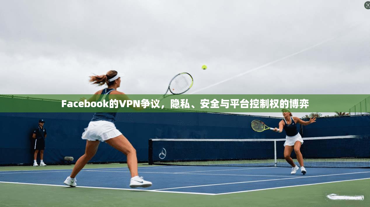Facebook的VPN争议，隐私、安全与平台控制权的博弈