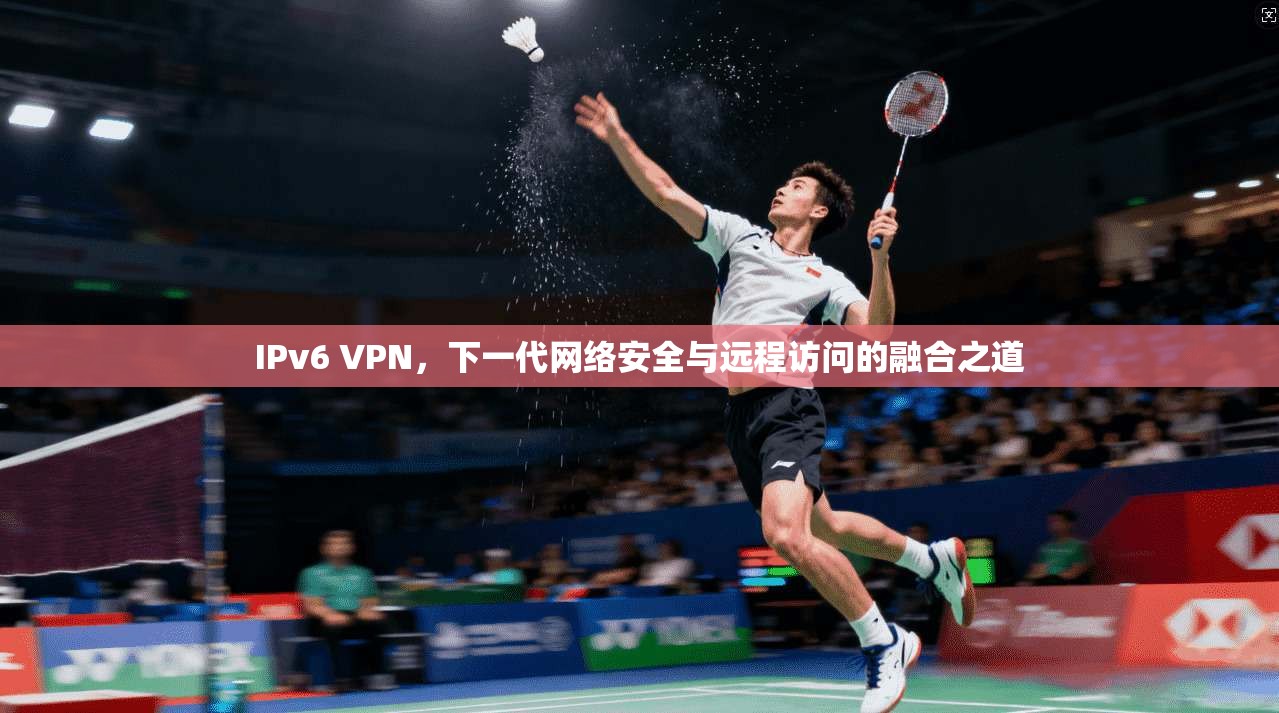 IPv6 VPN，下一代网络安全与远程访问的融合之道