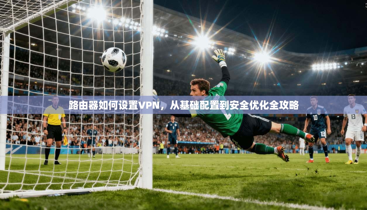 路由器如何设置VPN，从基础配置到安全优化全攻略