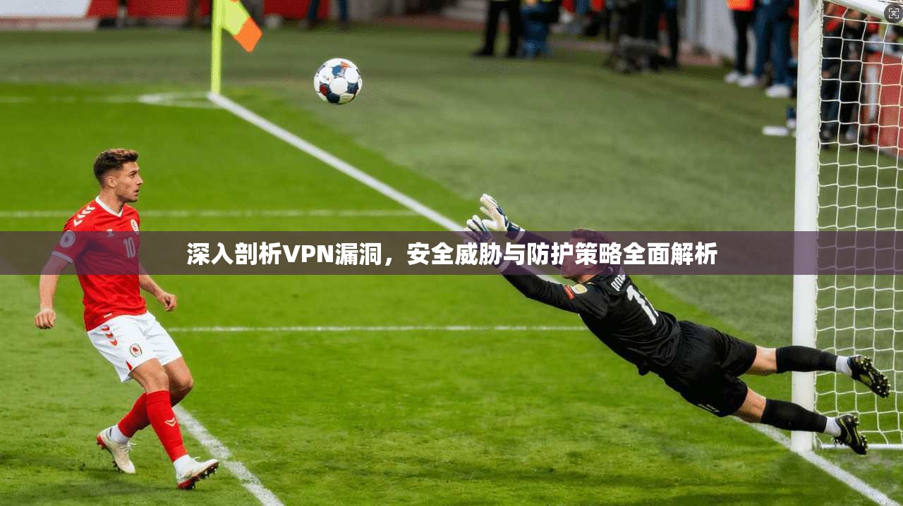 深入剖析VPN漏洞,安全威胁与防护策略全面解析 深入剖析VPN漏洞,安全威胁与防护策略全面解析