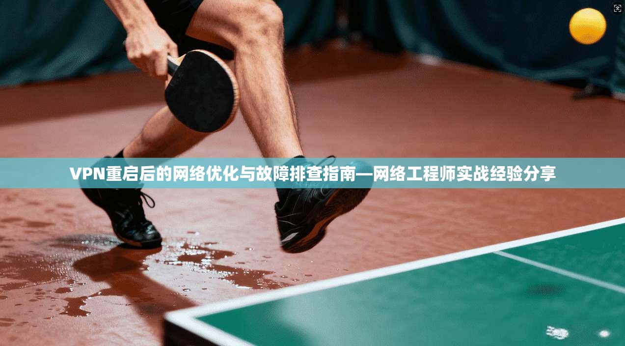 VPN重启后的网络优化与故障排查指南—网络工程师实战经验分享