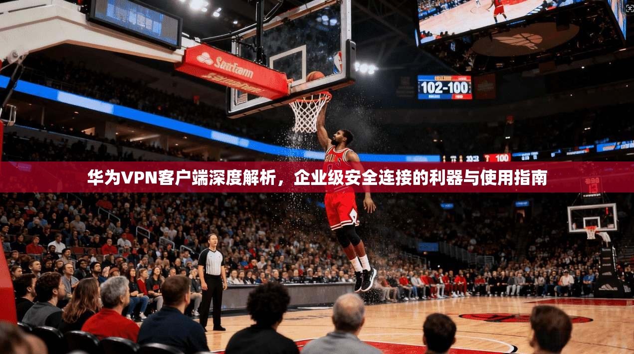 华为VPN客户端深度解析，企业级安全连接的利器与使用指南