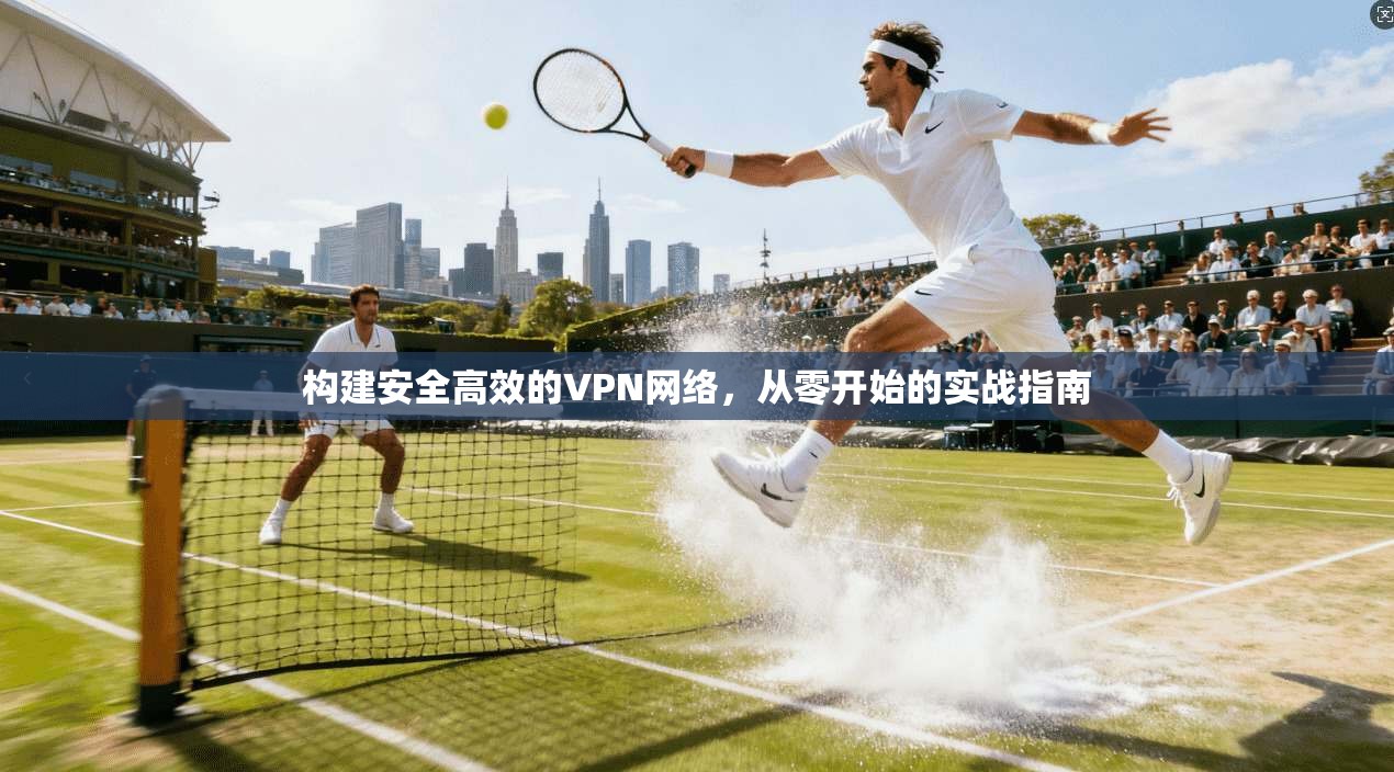 构建安全高效的VPN网络,从零开始的实战指南 构建安全高效的VPN网络,从零开始的实战指南