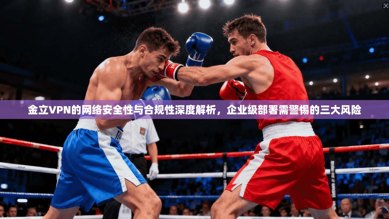 金立VPN的网络安全性与合规性深度解析，企业级部署需警惕的三大风险