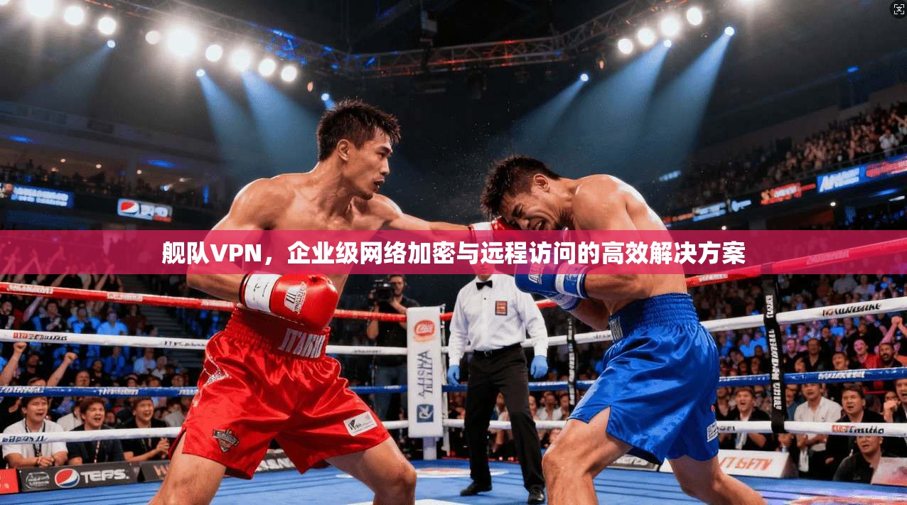 舰队VPN,企业级网络加密与远程访问的高效解决方案 舰队VPN,企业级网络加密与远程访问的高效解决方案