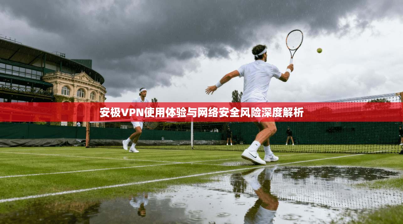安极VPN使用体验与网络安全风险深度解析