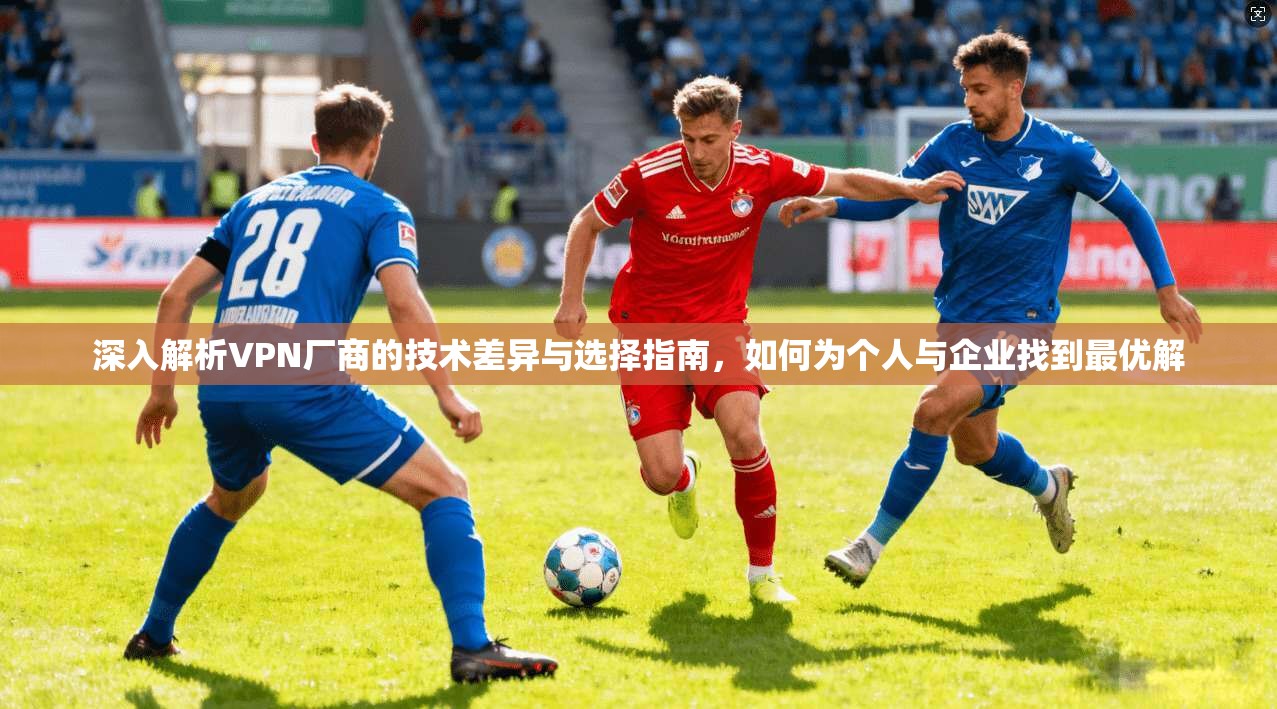 深入解析VPN厂商的技术差异与选择指南，如何为个人与企业找到最优解