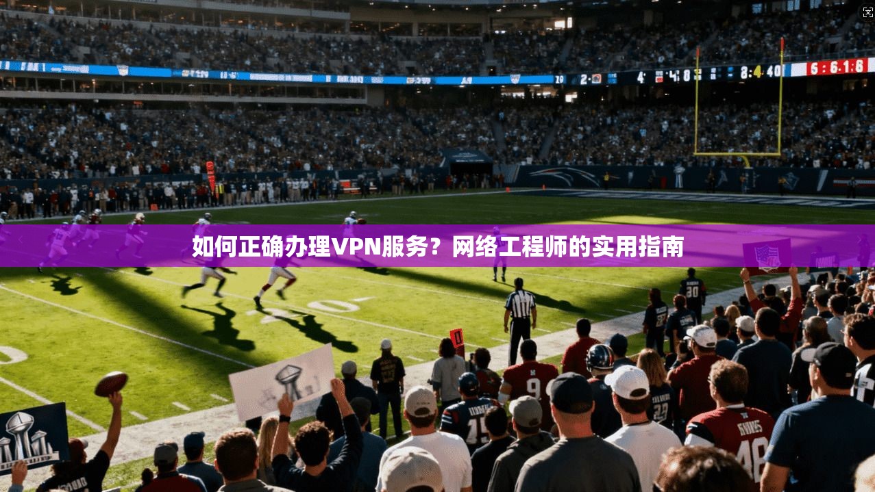如何正确办理VPN服务？网络工程师的实用指南